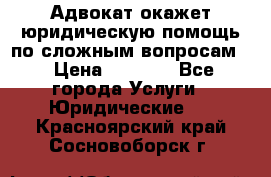 Адвокат окажет юридическую помощь по сложным вопросам  › Цена ­ 1 200 - Все города Услуги » Юридические   . Красноярский край,Сосновоборск г.